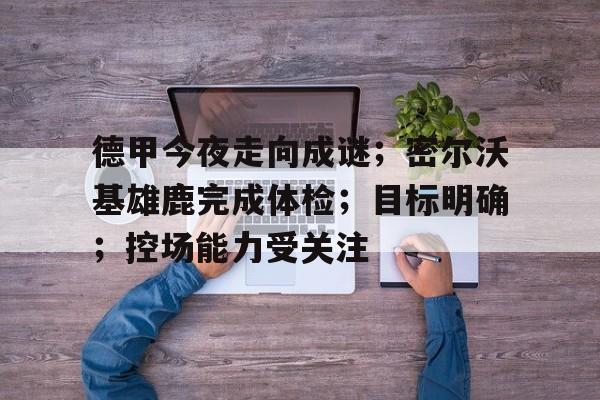 关于德甲今夜走向成谜；密尔沃基雄鹿完成体检；目标明确；控场能力受关注的信息-雷速